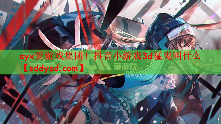 ayx爱游戏集团！抖音小游戏3d猛鬼叫什么